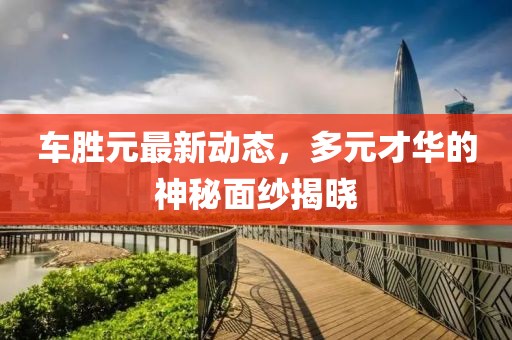 車勝元最新動(dòng)態(tài)，多元才華的神秘面紗揭曉