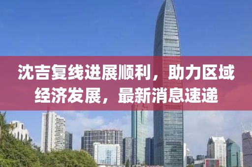 沈吉復(fù)線進(jìn)展順利，助力區(qū)域經(jīng)濟(jì)發(fā)展，最新消息速遞