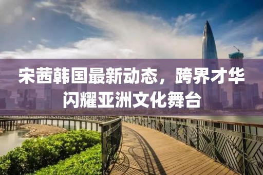 宋茜韓國最新動態(tài)，跨界才華閃耀亞洲文化舞臺