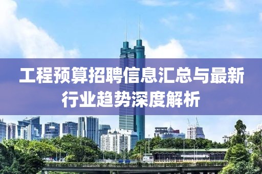 工程預(yù)算招聘信息匯總與最新行業(yè)趨勢(shì)深度解析