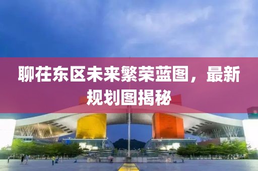 聊茌東區(qū)未來繁榮藍(lán)圖，最新規(guī)劃圖揭秘