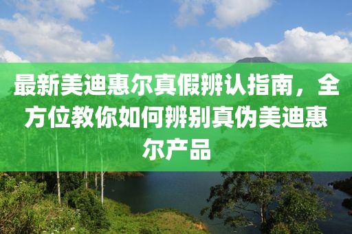 最新美迪惠爾真假辨認(rèn)指南，全方位教你如何辨別真?zhèn)蚊赖匣轄柈a(chǎn)品