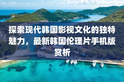 探索現(xiàn)代韓國(guó)影視文化的獨(dú)特魅力，最新韓國(guó)倫理片手機(jī)版賞析