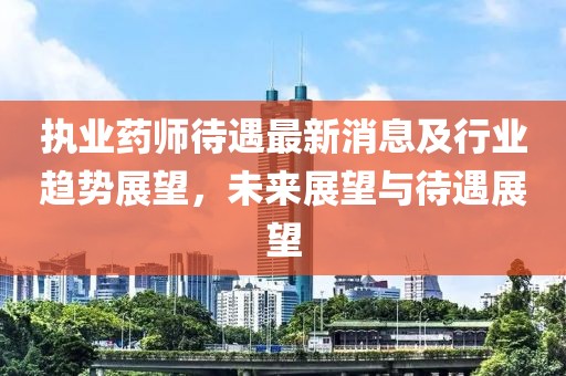 執(zhí)業(yè)藥師待遇最新消息及行業(yè)趨勢展望，未來展望與待遇展望