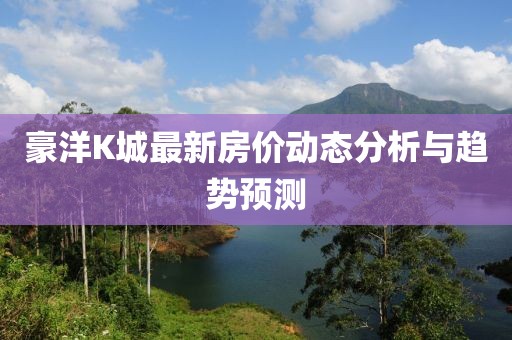 豪洋K城最新房價動態(tài)分析與趨勢預測