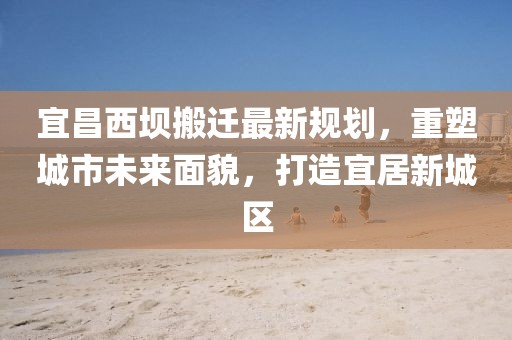宜昌西壩搬遷最新規(guī)劃，重塑城市未來(lái)面貌，打造宜居新城區(qū)