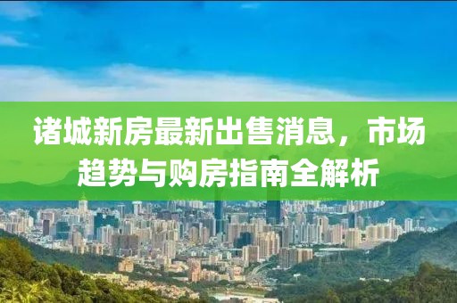 諸城新房最新出售消息，市場趨勢與購房指南全解析