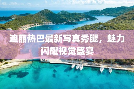 迪麗熱巴最新寫真秀腿，魅力閃耀視覺盛宴