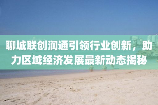聊城聯(lián)創(chuàng)潤(rùn)通引領(lǐng)行業(yè)創(chuàng)新，助力區(qū)域經(jīng)濟(jì)發(fā)展最新動(dòng)態(tài)揭秘