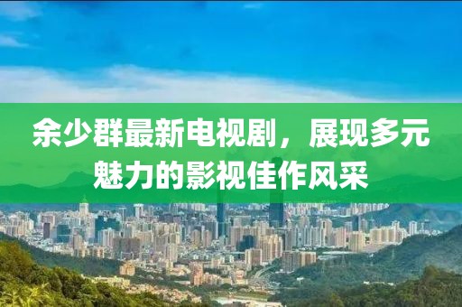 余少群最新電視劇，展現(xiàn)多元魅力的影視佳作風(fēng)采