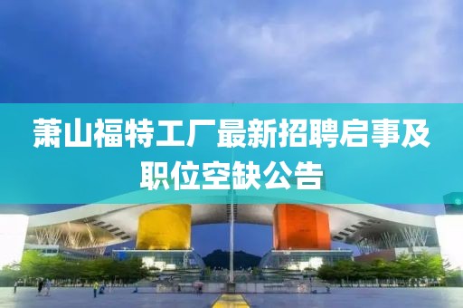 蕭山福特工廠最新招聘啟事及職位空缺公告