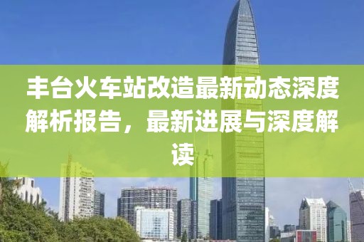 豐臺(tái)火車(chē)站改造最新動(dòng)態(tài)深度解析報(bào)告，最新進(jìn)展與深度解讀