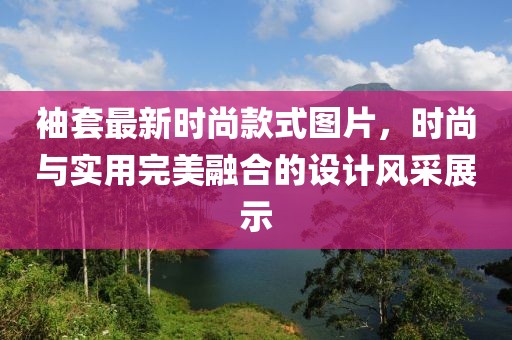袖套最新時尚款式圖片，時尚與實用完美融合的設(shè)計風(fēng)采展示