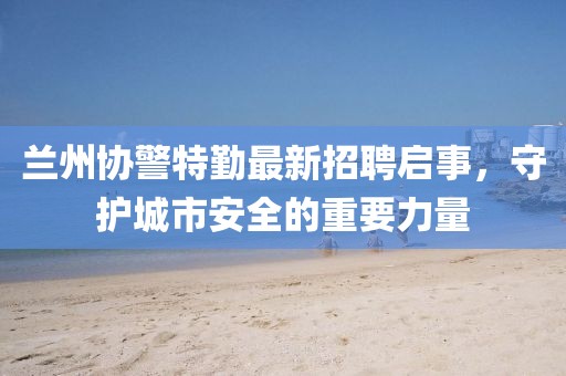 蘭州協(xié)警特勤最新招聘啟事，守護(hù)城市安全的重要力量