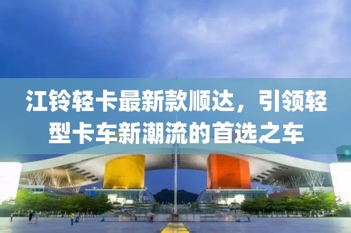 江鈴輕卡最新款順達(dá)，引領(lǐng)輕型卡車新潮流的首選之車