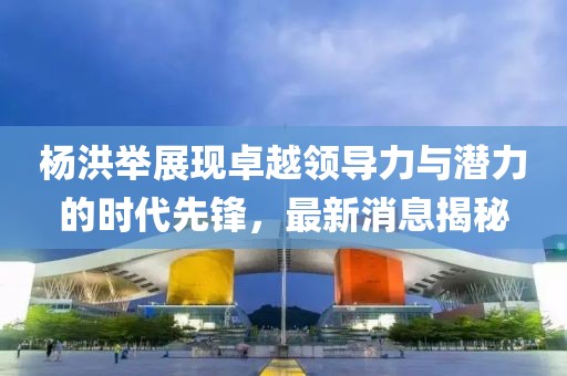 楊洪舉展現(xiàn)卓越領(lǐng)導(dǎo)力與潛力的時代先鋒，最新消息揭秘