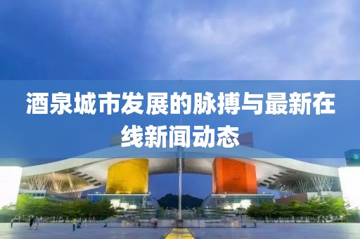 酒泉城市發(fā)展的脈搏與最新在線新聞動態(tài)