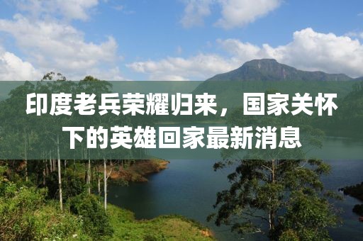 印度老兵榮耀歸來，國家關(guān)懷下的英雄回家最新消息
