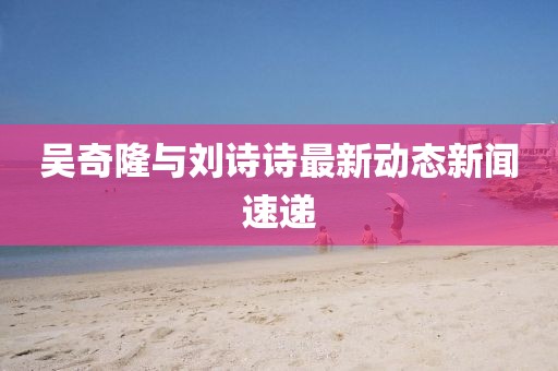 吳奇隆與劉詩詩最新動(dòng)態(tài)新聞速遞