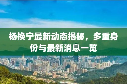 楊換寧最新動態(tài)揭秘，多重身份與最新消息一覽