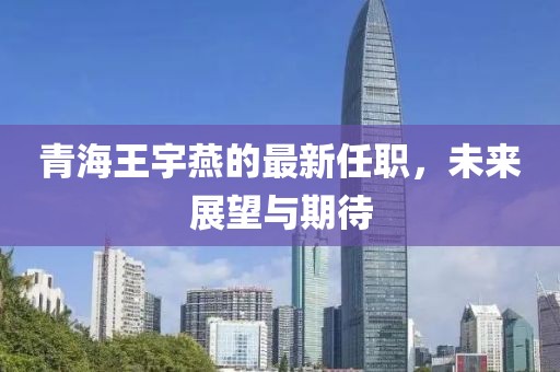 青海王宇燕的最新任職，未來展望與期待