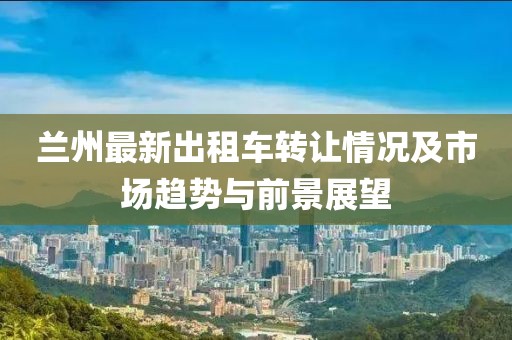 蘭州最新出租車轉(zhuǎn)讓情況及市場(chǎng)趨勢(shì)與前景展望
