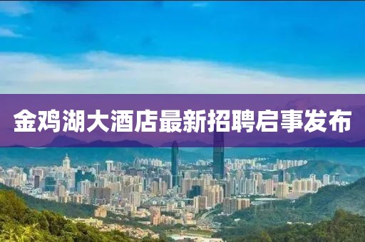金雞湖大酒店最新招聘啟事發(fā)布