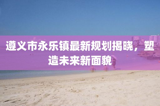 遵義市永樂(lè)鎮(zhèn)最新規(guī)劃揭曉，塑造未來(lái)新面貌
