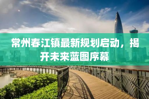 常州春江鎮(zhèn)最新規(guī)劃啟動，揭開未來藍圖序幕
