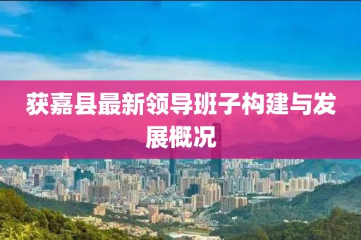 獲嘉縣最新領(lǐng)導(dǎo)班子構(gòu)建與發(fā)展概況