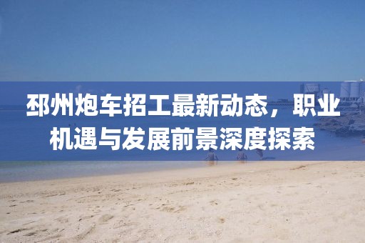 邳州炮車招工最新動(dòng)態(tài)，職業(yè)機(jī)遇與發(fā)展前景深度探索
