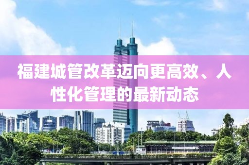 福建城管改革邁向更高效、人性化管理的最新動(dòng)態(tài)