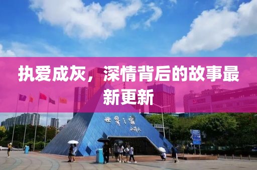 執(zhí)愛成灰，深情背后的故事最新更新