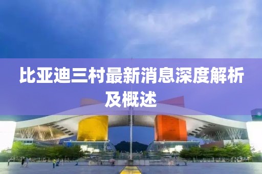 比亞迪三村最新消息深度解析及概述