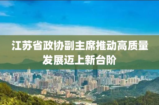 江蘇省政協(xié)副主席推動(dòng)高質(zhì)量發(fā)展邁上新臺(tái)階