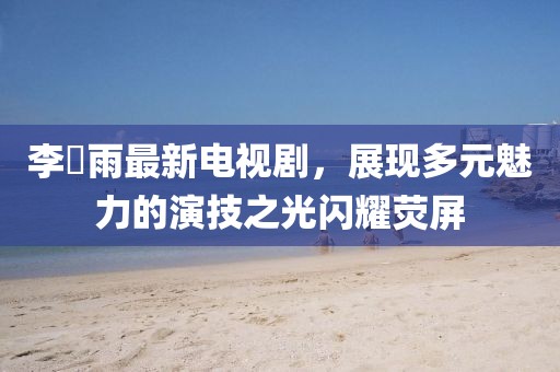 李玹雨最新電視劇，展現(xiàn)多元魅力的演技之光閃耀熒屏