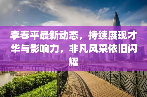 李春平最新動(dòng)態(tài)，持續(xù)展現(xiàn)才華與影響力，非凡風(fēng)采依舊閃耀