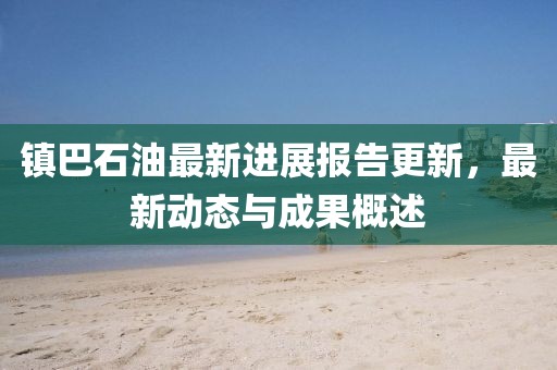 鎮(zhèn)巴石油最新進(jìn)展報告更新，最新動態(tài)與成果概述
