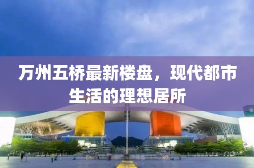 萬州五橋最新樓盤，現代都市生活的理想居所