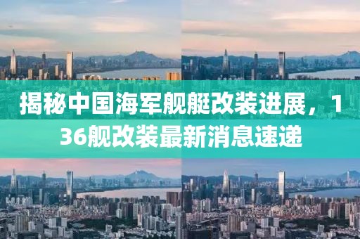 揭秘中國海軍艦艇改裝進展，136艦改裝最新消息速遞