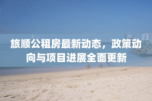 旅順公租房最新動態(tài)，政策動向與項目進展全面更新