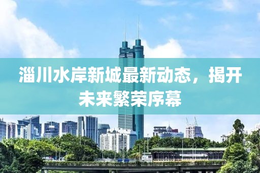 淄川水岸新城最新動態(tài)，揭開未來繁榮序幕