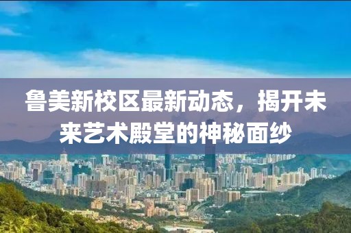 魯美新校區(qū)最新動(dòng)態(tài)，揭開未來藝術(shù)殿堂的神秘面紗