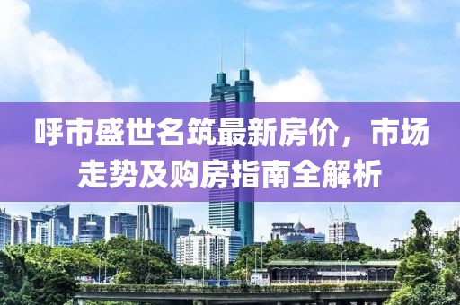 呼市盛世名筑最新房價，市場走勢及購房指南全解析
