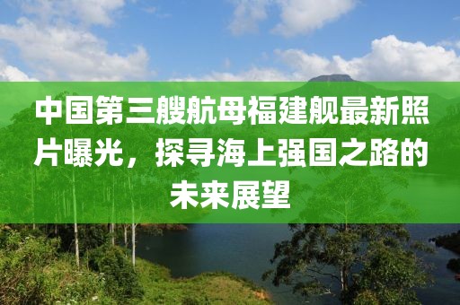 中國第三艘航母福建艦最新照片曝光，探尋海上強(qiáng)國之路的未來展望