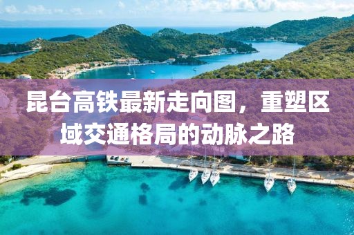 昆臺(tái)高鐵最新走向圖，重塑區(qū)域交通格局的動(dòng)脈之路