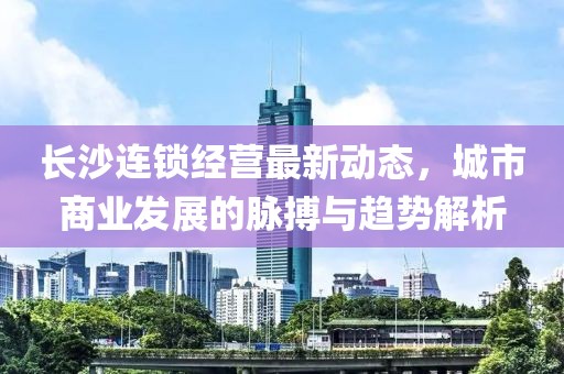 長沙連鎖經營最新動態(tài)，城市商業(yè)發(fā)展的脈搏與趨勢解析
