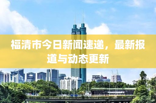 福清市今日新聞速遞，最新報(bào)道與動(dòng)態(tài)更新
