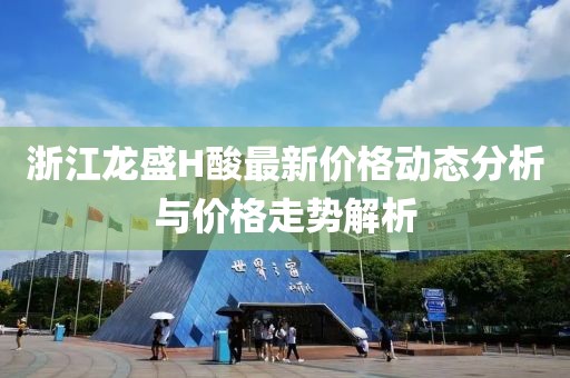 浙江龍盛H酸最新價格動態(tài)分析與價格走勢解析