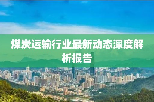 煤炭運(yùn)輸行業(yè)最新動態(tài)深度解析報告